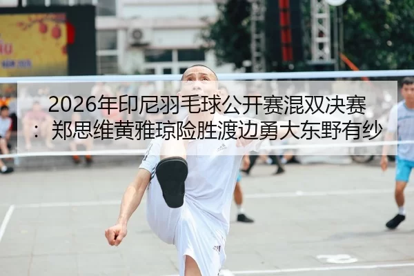 2026年印尼羽毛球公开赛混双决赛：郑思维黄雅琼险胜渡边勇大东野有纱