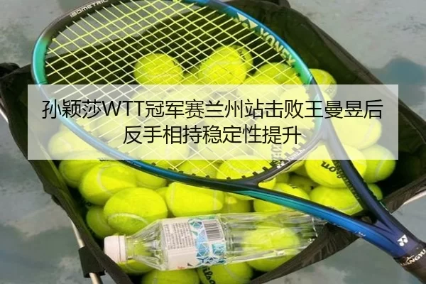 孙颖莎WTT冠军赛兰州站击败王曼昱后反手相持稳定性提升